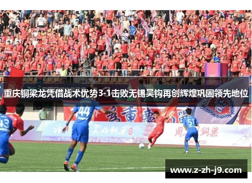 重庆铜梁龙凭借战术优势3-1击败无锡吴钩再创辉煌巩固领先地位