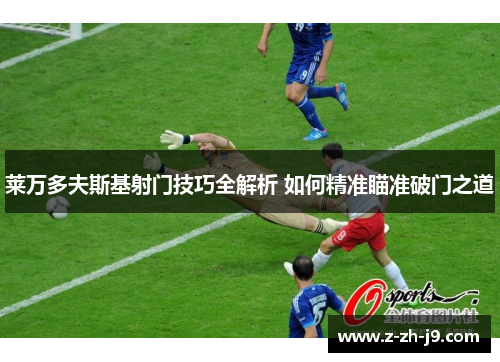 莱万多夫斯基射门技巧全解析 如何精准瞄准破门之道 莱万多夫斯基射门技巧全解析 如何精准瞄准破门之道