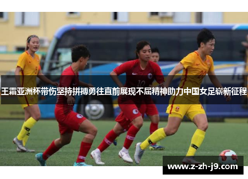 王霜亚洲杯带伤坚持拼搏勇往直前展现不屈精神助力中国女足崭新征程