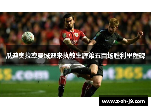 瓜迪奥拉率曼城迎来执教生涯第五百场胜利里程碑 瓜迪奥拉率曼城迎来执教生涯第五百场胜利里程碑
