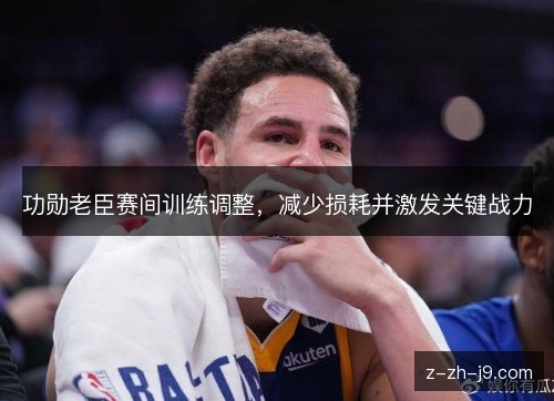 功勋老臣赛间训练调整，减少损耗并激发关键战力